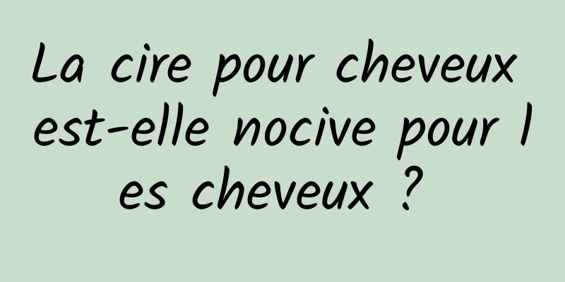 La cire pour cheveux est-elle nocive pour les cheveux ? 