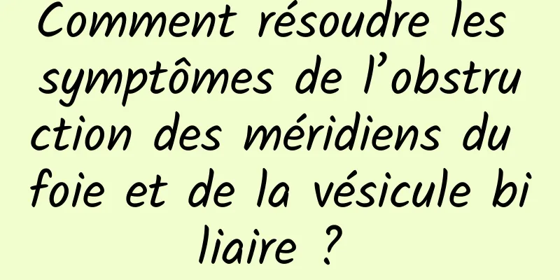 Comment résoudre les symptômes de l’obstruction des méridiens du foie et de la vésicule biliaire ? 