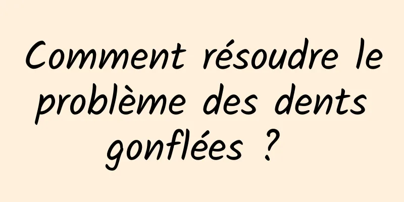 Comment résoudre le problème des dents gonflées ? 