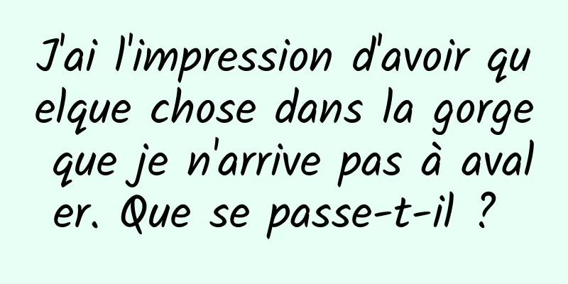 J'ai l'impression d'avoir quelque chose dans la gorge que je n'arrive pas à avaler. Que se passe-t-il ? 