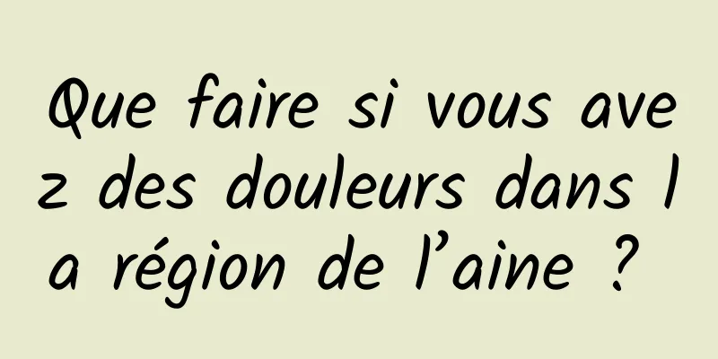 Que faire si vous avez des douleurs dans la région de l’aine ? 