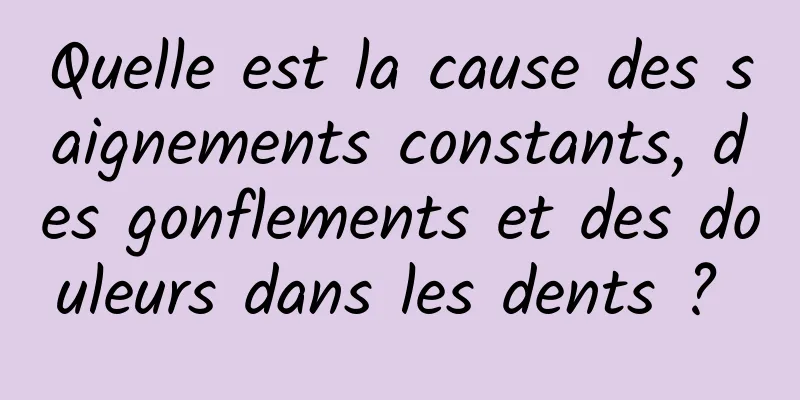 Quelle est la cause des saignements constants, des gonflements et des douleurs dans les dents ? 