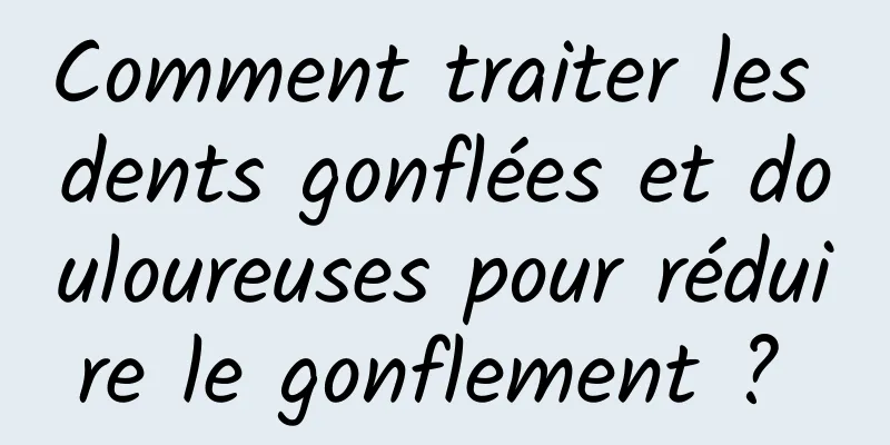 Comment traiter les dents gonflées et douloureuses pour réduire le gonflement ? 