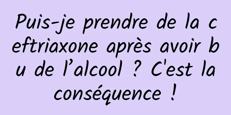 Puis-je prendre de la ceftriaxone après avoir bu de l’alcool ? C'est la conséquence ! 