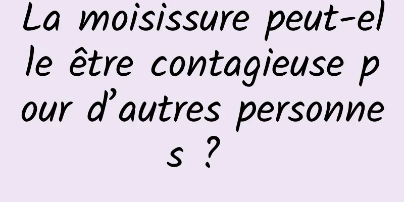 La moisissure peut-elle être contagieuse pour d’autres personnes ? 