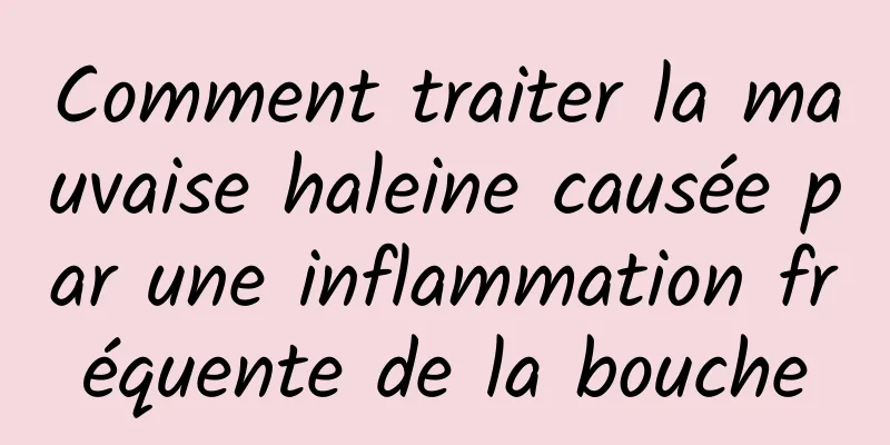 Comment traiter la mauvaise haleine causée par une inflammation fréquente de la bouche