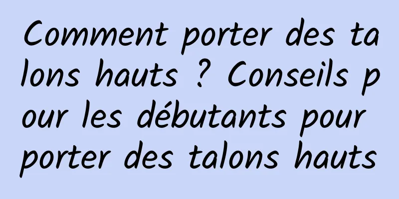 Comment porter des talons hauts ? Conseils pour les débutants pour porter des talons hauts