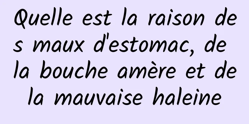 Quelle est la raison des maux d'estomac, de la bouche amère et de la mauvaise haleine 