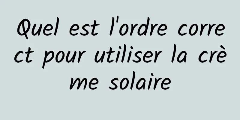 Quel est l'ordre correct pour utiliser la crème solaire