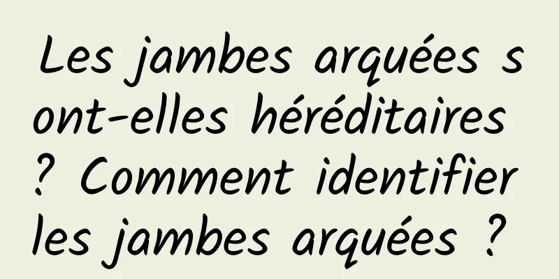 Les jambes arquées sont-elles héréditaires ? Comment identifier les jambes arquées ? 