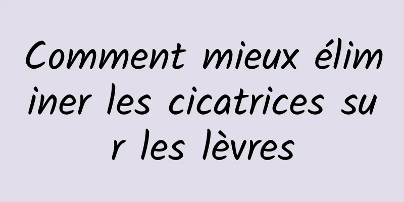 Comment mieux éliminer les cicatrices sur les lèvres