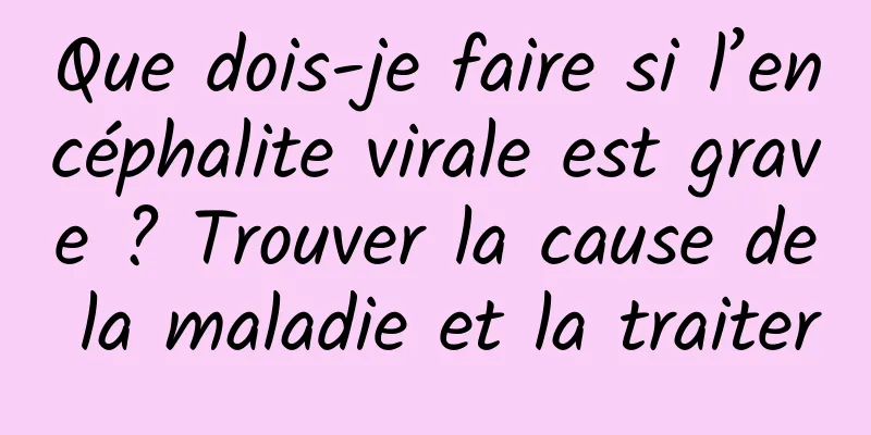 Que dois-je faire si l’encéphalite virale est grave ? Trouver la cause de la maladie et la traiter