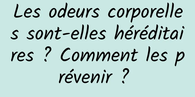 Les odeurs corporelles sont-elles héréditaires ? Comment les prévenir ? 