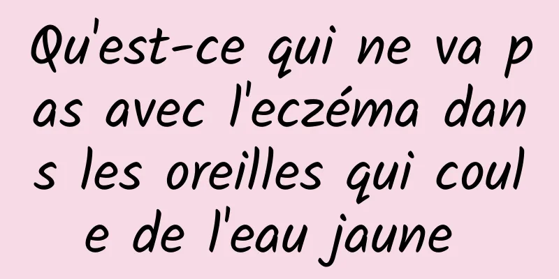 Qu'est-ce qui ne va pas avec l'eczéma dans les oreilles qui coule de l'eau jaune 