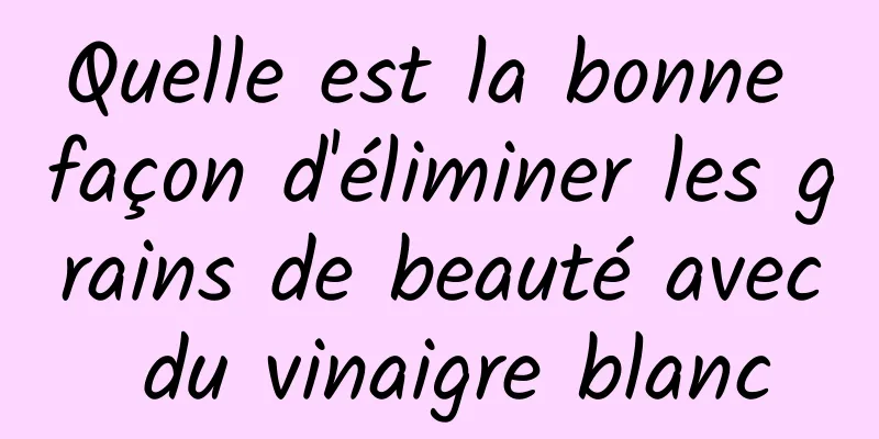 Quelle est la bonne façon d'éliminer les grains de beauté avec du vinaigre blanc