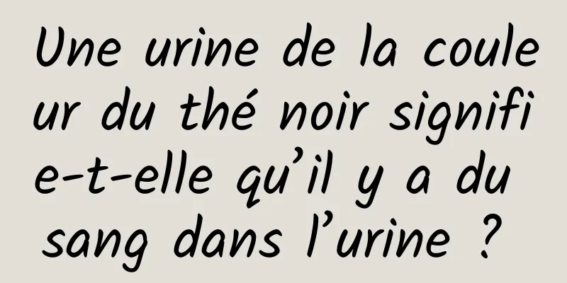 Une urine de la couleur du thé noir signifie-t-elle qu’il y a du sang dans l’urine ? 