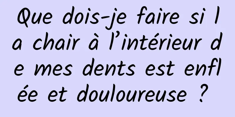 Que dois-je faire si la chair à l’intérieur de mes dents est enflée et douloureuse ? 