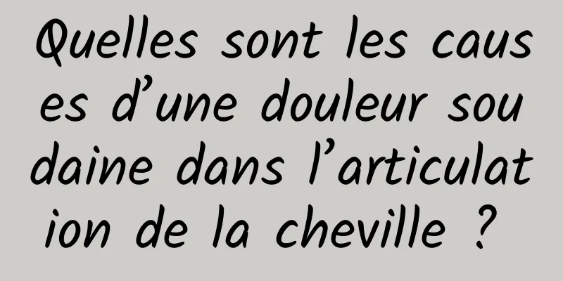 Quelles sont les causes d’une douleur soudaine dans l’articulation de la cheville ? 