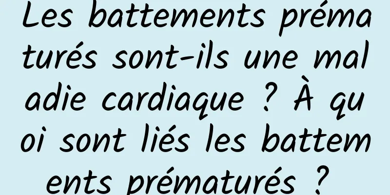 Les battements prématurés sont-ils une maladie cardiaque ? À quoi sont liés les battements prématurés ? 