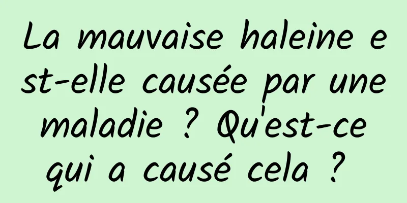 La mauvaise haleine est-elle causée par une maladie ? Qu'est-ce qui a causé cela ? 