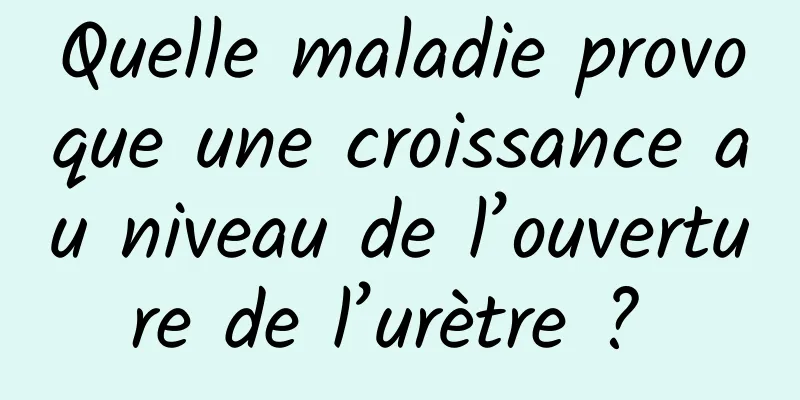 Quelle maladie provoque une croissance au niveau de l’ouverture de l’urètre ? 