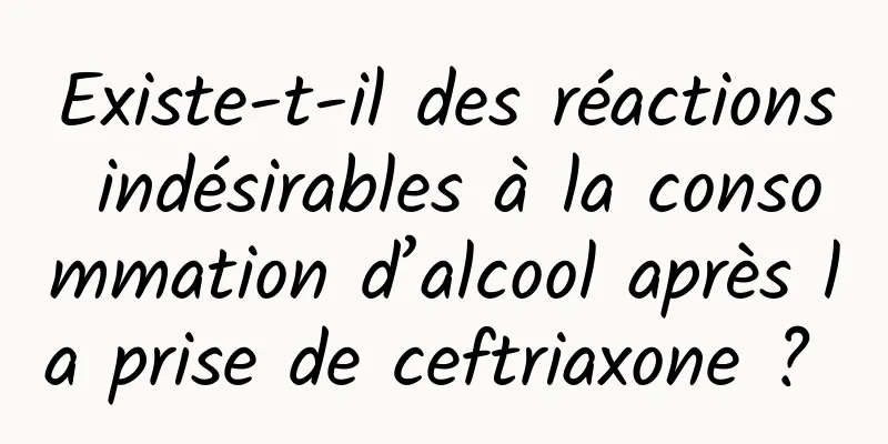 Existe-t-il des réactions indésirables à la consommation d’alcool après la prise de ceftriaxone ? 