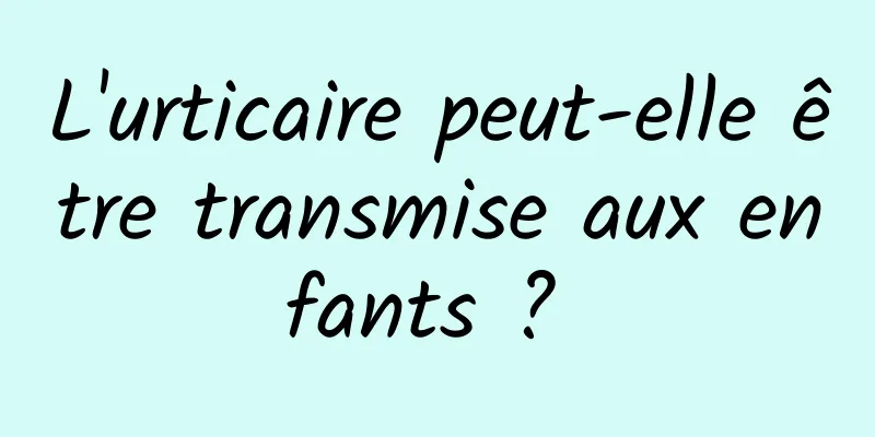 L'urticaire peut-elle être transmise aux enfants ? 