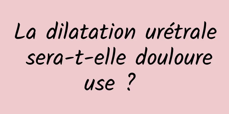 La dilatation urétrale sera-t-elle douloureuse ? 