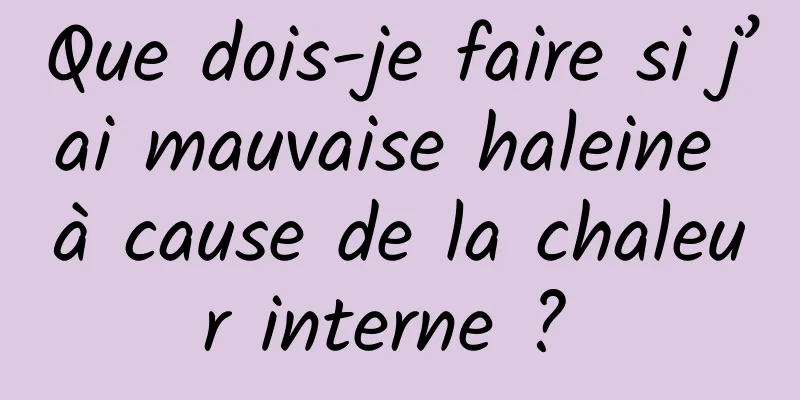 Que dois-je faire si j’ai mauvaise haleine à cause de la chaleur interne ? 