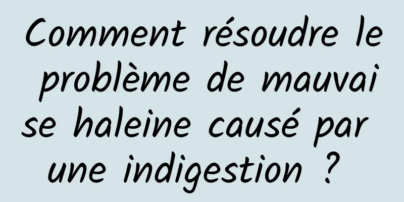 Comment résoudre le problème de mauvaise haleine causé par une indigestion ? 