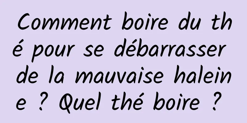 Comment boire du thé pour se débarrasser de la mauvaise haleine ? Quel thé boire ? 