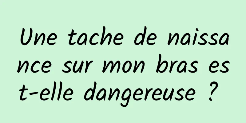 Une tache de naissance sur mon bras est-elle dangereuse ? 