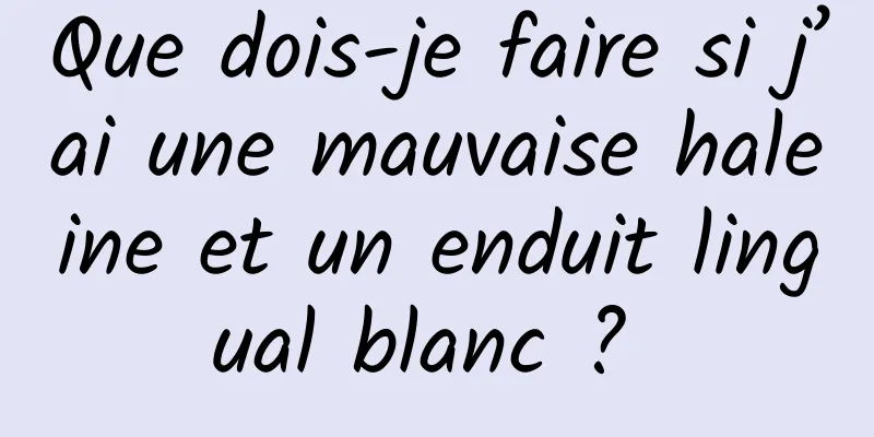 Que dois-je faire si j’ai une mauvaise haleine et un enduit lingual blanc ? 