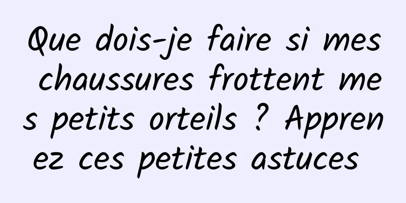 Que dois-je faire si mes chaussures frottent mes petits orteils ? Apprenez ces petites astuces 