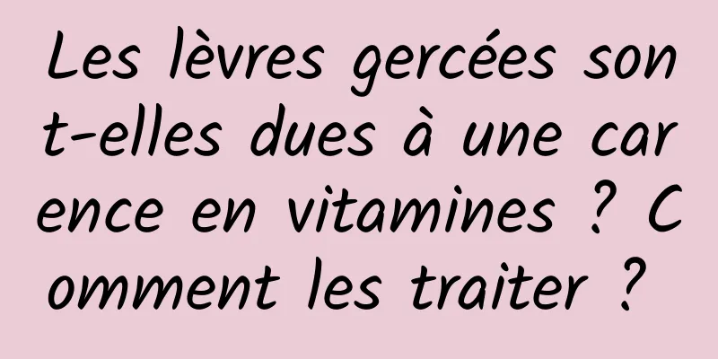 Les lèvres gercées sont-elles dues à une carence en vitamines ? Comment les traiter ? 