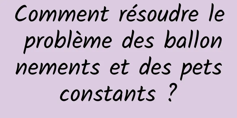 Comment résoudre le problème des ballonnements et des pets constants ? 