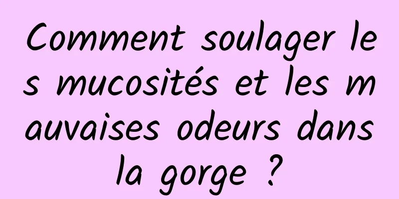 Comment soulager les mucosités et les mauvaises odeurs dans la gorge ? 