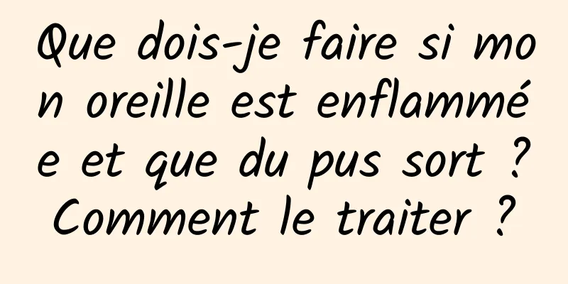 Que dois-je faire si mon oreille est enflammée et que du pus sort ? Comment le traiter ? 