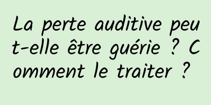 La perte auditive peut-elle être guérie ? Comment le traiter ? 