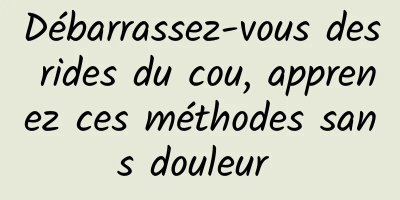 Débarrassez-vous des rides du cou, apprenez ces méthodes sans douleur 