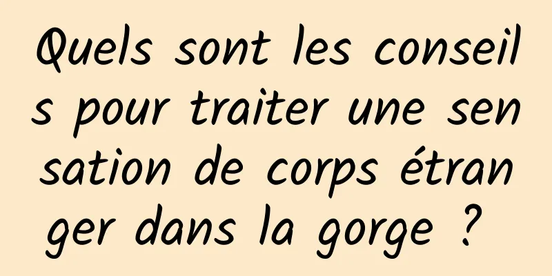 Quels sont les conseils pour traiter une sensation de corps étranger dans la gorge ? 