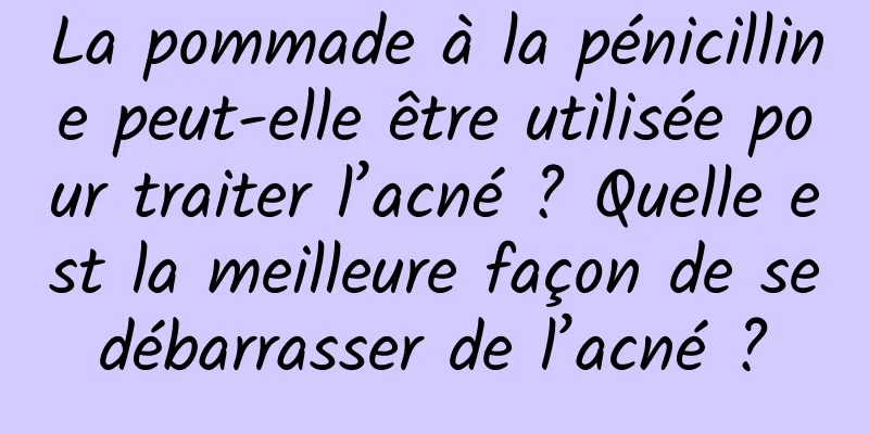 La pommade à la pénicilline peut-elle être utilisée pour traiter l’acné ? Quelle est la meilleure façon de se débarrasser de l’acné ? 