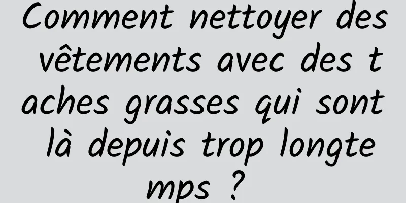 Comment nettoyer des vêtements avec des taches grasses qui sont là depuis trop longtemps ? 