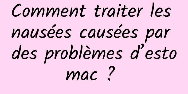 Comment traiter les nausées causées par des problèmes d’estomac ? 