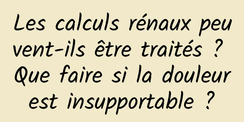 Les calculs rénaux peuvent-ils être traités ? Que faire si la douleur est insupportable ? 