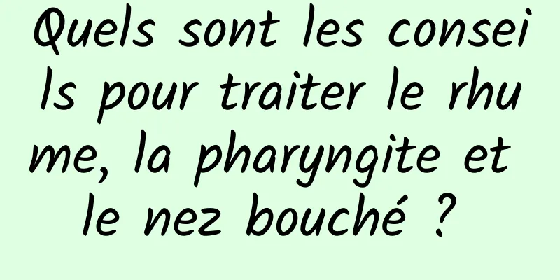 Quels sont les conseils pour traiter le rhume, la pharyngite et le nez bouché ? 