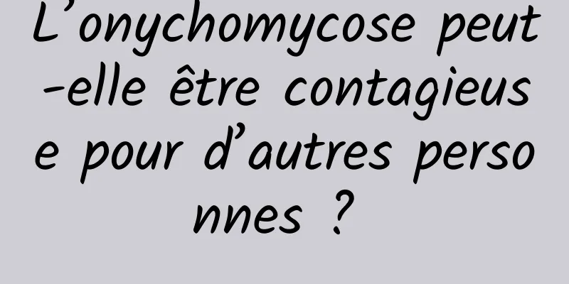 L’onychomycose peut-elle être contagieuse pour d’autres personnes ? 