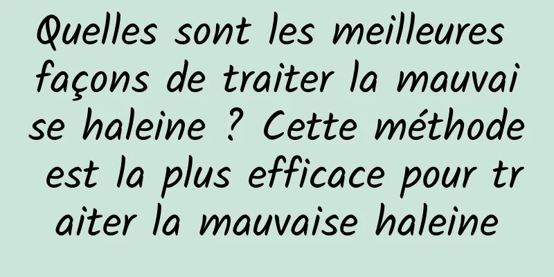 Quelles sont les meilleures façons de traiter la mauvaise haleine ? Cette méthode est la plus efficace pour traiter la mauvaise haleine