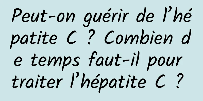 Peut-on guérir de l’hépatite C ? Combien de temps faut-il pour traiter l’hépatite C ? 