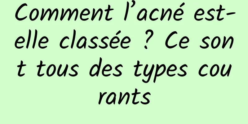 Comment l’acné est-elle classée ? Ce sont tous des types courants